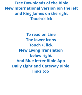 Free Downloads of the Bible New International Version ion the left and King James on the right Touch/click   To read on Line  The lower icons Touch /Click New Living Translation below right And Blue letter Bible App Daily Light and Gateway Bible  links too